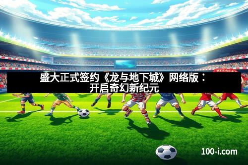 盛大正式签约《龙与地下城》网络版：开启奇幻新纪元