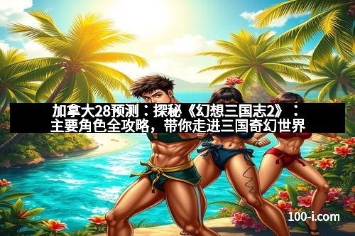 加拿大28预测：探秘《幻想三国志2》：主要角色全攻略，带你走进三国奇幻世界